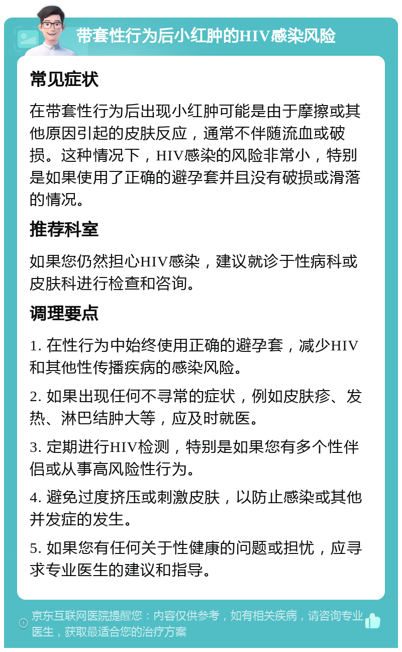 带套性行为后小红肿的HIV感染风险 常见症状 在带套性行为后出现小红肿可能是由于摩擦或其他原因引起的皮肤反应，通常不伴随流血或破损。这种情况下，HIV感染的风险非常小，特别是如果使用了正确的避孕套并且没有破损或滑落的情况。 推荐科室 如果您仍然担心HIV感染，建议就诊于性病科或皮肤科进行检查和咨询。 调理要点 1. 在性行为中始终使用正确的避孕套，减少HIV和其他性传播疾病的感染风险。 2. 如果出现任何不寻常的症状，例如皮肤疹、发热、淋巴结肿大等，应及时就医。 3. 定期进行HIV检测，特别是如果您有多个性伴侣或从事高风险性行为。 4. 避免过度挤压或刺激皮肤，以防止感染或其他并发症的发生。 5. 如果您有任何关于性健康的问题或担忧，应寻求专业医生的建议和指导。