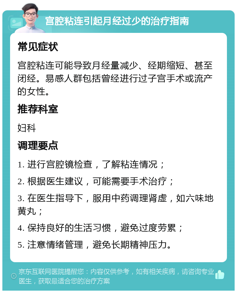 宫腔粘连引起月经过少的治疗指南 常见症状 宫腔粘连可能导致月经量减少、经期缩短、甚至闭经。易感人群包括曾经进行过子宫手术或流产的女性。 推荐科室 妇科 调理要点 1. 进行宫腔镜检查，了解粘连情况； 2. 根据医生建议，可能需要手术治疗； 3. 在医生指导下，服用中药调理肾虚，如六味地黄丸； 4. 保持良好的生活习惯，避免过度劳累； 5. 注意情绪管理，避免长期精神压力。