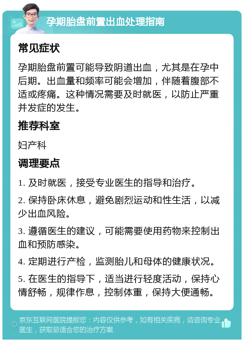 孕期胎盘前置出血处理指南 常见症状 孕期胎盘前置可能导致阴道出血，尤其是在孕中后期。出血量和频率可能会增加，伴随着腹部不适或疼痛。这种情况需要及时就医，以防止严重并发症的发生。 推荐科室 妇产科 调理要点 1. 及时就医，接受专业医生的指导和治疗。 2. 保持卧床休息，避免剧烈运动和性生活，以减少出血风险。 3. 遵循医生的建议，可能需要使用药物来控制出血和预防感染。 4. 定期进行产检，监测胎儿和母体的健康状况。 5. 在医生的指导下，适当进行轻度活动，保持心情舒畅，规律作息，控制体重，保持大便通畅。