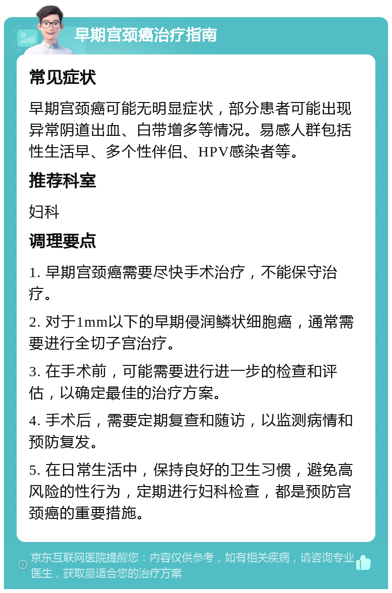 早期宫颈癌治疗指南 常见症状 早期宫颈癌可能无明显症状，部分患者可能出现异常阴道出血、白带增多等情况。易感人群包括性生活早、多个性伴侣、HPV感染者等。 推荐科室 妇科 调理要点 1. 早期宫颈癌需要尽快手术治疗，不能保守治疗。 2. 对于1mm以下的早期侵润鳞状细胞癌，通常需要进行全切子宫治疗。 3. 在手术前，可能需要进行进一步的检查和评估，以确定最佳的治疗方案。 4. 手术后，需要定期复查和随访，以监测病情和预防复发。 5. 在日常生活中，保持良好的卫生习惯，避免高风险的性行为，定期进行妇科检查，都是预防宫颈癌的重要措施。