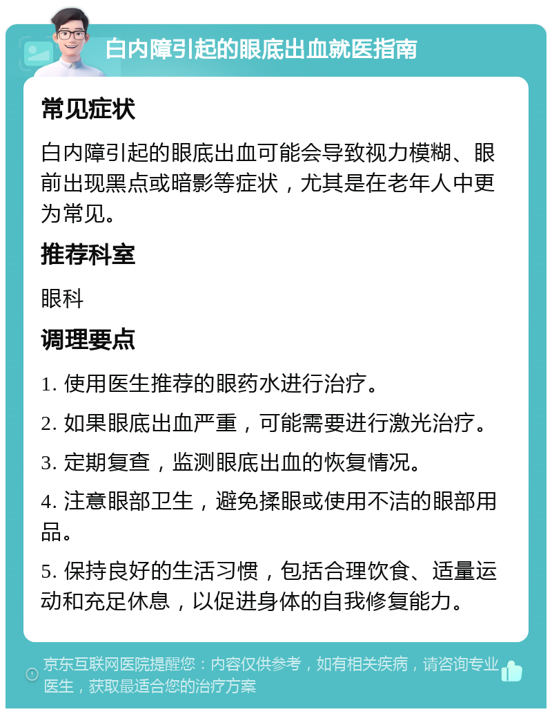 白内障引起的眼底出血就医指南 常见症状 白内障引起的眼底出血可能会导致视力模糊、眼前出现黑点或暗影等症状，尤其是在老年人中更为常见。 推荐科室 眼科 调理要点 1. 使用医生推荐的眼药水进行治疗。 2. 如果眼底出血严重，可能需要进行激光治疗。 3. 定期复查，监测眼底出血的恢复情况。 4. 注意眼部卫生，避免揉眼或使用不洁的眼部用品。 5. 保持良好的生活习惯，包括合理饮食、适量运动和充足休息，以促进身体的自我修复能力。