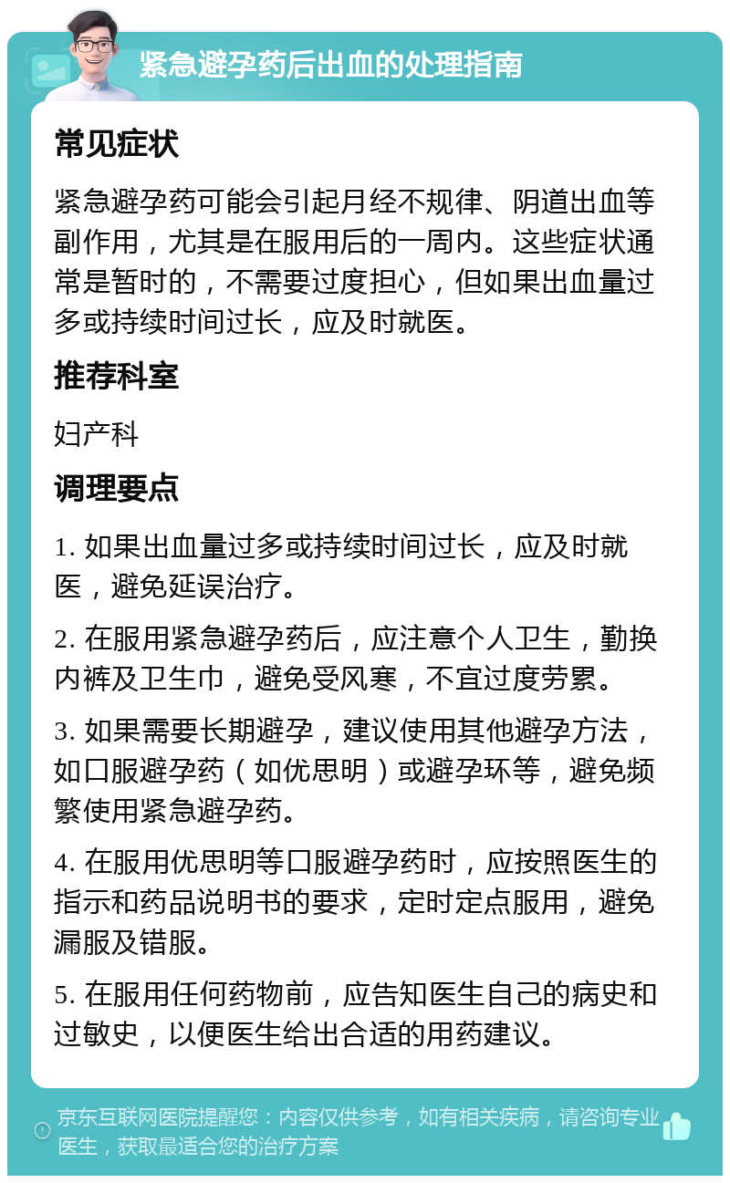 紧急避孕药后出血的处理指南 常见症状 紧急避孕药可能会引起月经不规律、阴道出血等副作用，尤其是在服用后的一周内。这些症状通常是暂时的，不需要过度担心，但如果出血量过多或持续时间过长，应及时就医。 推荐科室 妇产科 调理要点 1. 如果出血量过多或持续时间过长，应及时就医，避免延误治疗。 2. 在服用紧急避孕药后，应注意个人卫生，勤换内裤及卫生巾，避免受风寒，不宜过度劳累。 3. 如果需要长期避孕，建议使用其他避孕方法，如口服避孕药（如优思明）或避孕环等，避免频繁使用紧急避孕药。 4. 在服用优思明等口服避孕药时，应按照医生的指示和药品说明书的要求，定时定点服用，避免漏服及错服。 5. 在服用任何药物前，应告知医生自己的病史和过敏史，以便医生给出合适的用药建议。