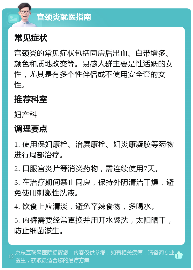 宫颈炎就医指南 常见症状 宫颈炎的常见症状包括同房后出血、白带增多、颜色和质地改变等。易感人群主要是性活跃的女性，尤其是有多个性伴侣或不使用安全套的女性。 推荐科室 妇产科 调理要点 1. 使用保妇康栓、治糜康栓、妇炎康凝胶等药物进行局部治疗。 2. 口服宫炎片等消炎药物，需连续使用7天。 3. 在治疗期间禁止同房，保持外阴清洁干燥，避免使用刺激性洗液。 4. 饮食上应清淡，避免辛辣食物，多喝水。 5. 内裤需要经常更换并用开水烫洗，太阳晒干，防止细菌滋生。