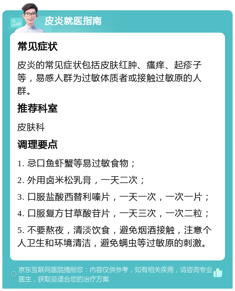 皮炎就医指南 常见症状 皮炎的常见症状包括皮肤红肿、瘙痒、起疹子等，易感人群为过敏体质者或接触过敏原的人群。 推荐科室 皮肤科 调理要点 1. 忌口鱼虾蟹等易过敏食物； 2. 外用卤米松乳膏，一天二次； 3. 口服盐酸西替利嗪片，一天一次，一次一片； 4. 口服复方甘草酸苷片，一天三次，一次二粒； 5. 不要熬夜，清淡饮食，避免烟酒接触，注意个人卫生和环境清洁，避免螨虫等过敏原的刺激。