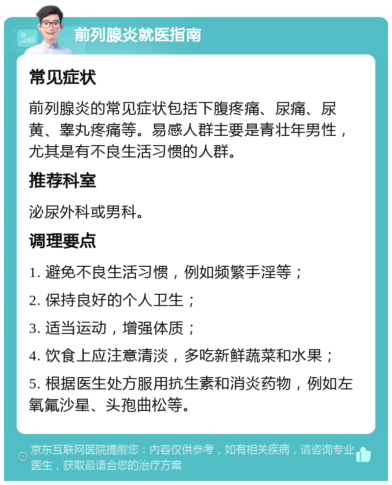 前列腺炎就医指南 常见症状 前列腺炎的常见症状包括下腹疼痛、尿痛、尿黄、睾丸疼痛等。易感人群主要是青壮年男性，尤其是有不良生活习惯的人群。 推荐科室 泌尿外科或男科。 调理要点 1. 避免不良生活习惯，例如频繁手淫等； 2. 保持良好的个人卫生； 3. 适当运动，增强体质； 4. 饮食上应注意清淡，多吃新鲜蔬菜和水果； 5. 根据医生处方服用抗生素和消炎药物，例如左氧氟沙星、头孢曲松等。