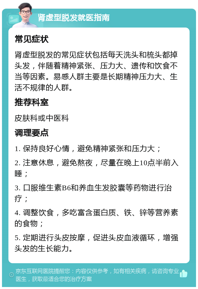 肾虚型脱发就医指南 常见症状 肾虚型脱发的常见症状包括每天洗头和梳头都掉头发，伴随着精神紧张、压力大、遗传和饮食不当等因素。易感人群主要是长期精神压力大、生活不规律的人群。 推荐科室 皮肤科或中医科 调理要点 1. 保持良好心情，避免精神紧张和压力大； 2. 注意休息，避免熬夜，尽量在晚上10点半前入睡； 3. 口服维生素B6和养血生发胶囊等药物进行治疗； 4. 调整饮食，多吃富含蛋白质、铁、锌等营养素的食物； 5. 定期进行头皮按摩，促进头皮血液循环，增强头发的生长能力。