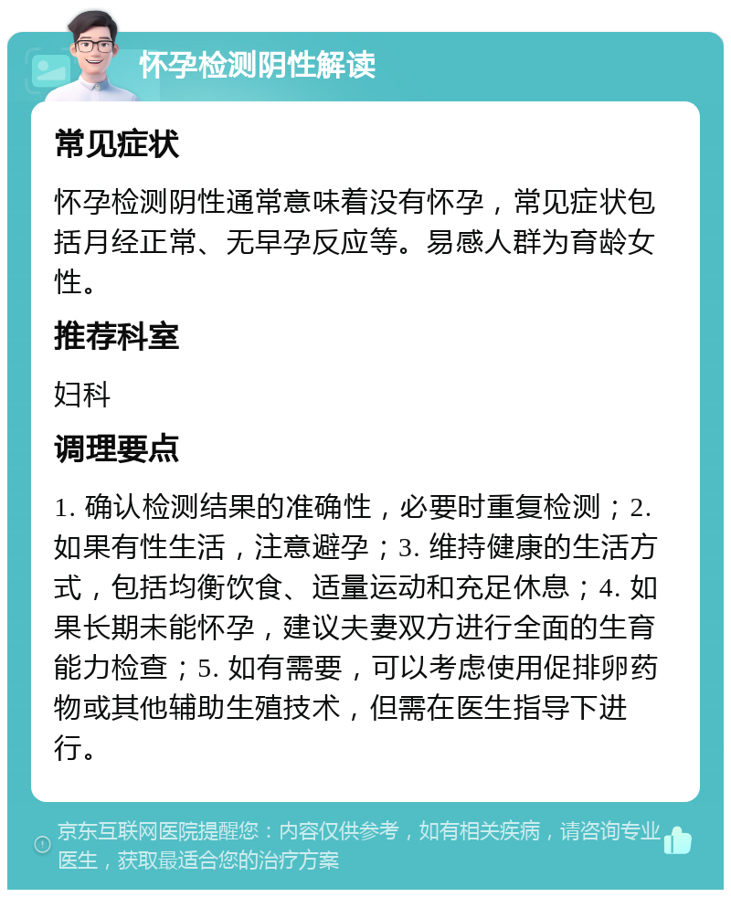 怀孕检测阴性解读 常见症状 怀孕检测阴性通常意味着没有怀孕，常见症状包括月经正常、无早孕反应等。易感人群为育龄女性。 推荐科室 妇科 调理要点 1. 确认检测结果的准确性，必要时重复检测；2. 如果有性生活，注意避孕；3. 维持健康的生活方式，包括均衡饮食、适量运动和充足休息；4. 如果长期未能怀孕，建议夫妻双方进行全面的生育能力检查；5. 如有需要，可以考虑使用促排卵药物或其他辅助生殖技术，但需在医生指导下进行。