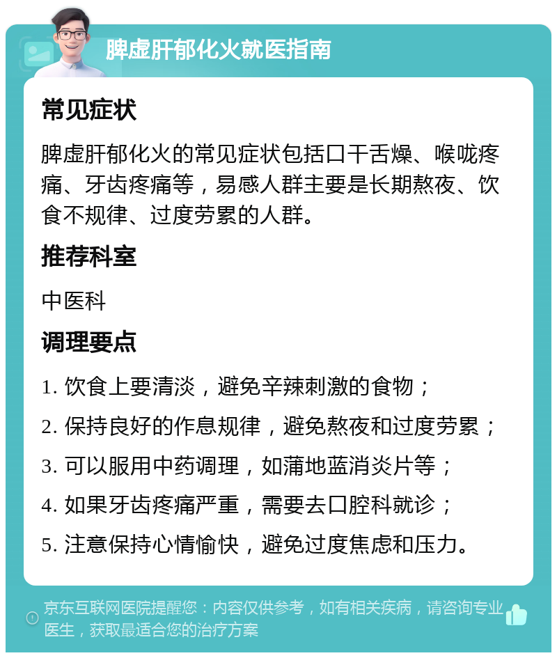 脾虚肝郁化火就医指南 常见症状 脾虚肝郁化火的常见症状包括口干舌燥、喉咙疼痛、牙齿疼痛等，易感人群主要是长期熬夜、饮食不规律、过度劳累的人群。 推荐科室 中医科 调理要点 1. 饮食上要清淡，避免辛辣刺激的食物； 2. 保持良好的作息规律，避免熬夜和过度劳累； 3. 可以服用中药调理，如蒲地蓝消炎片等； 4. 如果牙齿疼痛严重，需要去口腔科就诊； 5. 注意保持心情愉快，避免过度焦虑和压力。