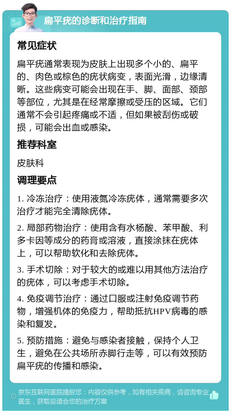 扁平疣的诊断和治疗指南 常见症状 扁平疣通常表现为皮肤上出现多个小的、扁平的、肉色或棕色的疣状病变，表面光滑，边缘清晰。这些病变可能会出现在手、脚、面部、颈部等部位，尤其是在经常摩擦或受压的区域。它们通常不会引起疼痛或不适，但如果被刮伤或破损，可能会出血或感染。 推荐科室 皮肤科 调理要点 1. 冷冻治疗：使用液氮冷冻疣体，通常需要多次治疗才能完全清除疣体。 2. 局部药物治疗：使用含有水杨酸、苯甲酸、利多卡因等成分的药膏或溶液，直接涂抹在疣体上，可以帮助软化和去除疣体。 3. 手术切除：对于较大的或难以用其他方法治疗的疣体，可以考虑手术切除。 4. 免疫调节治疗：通过口服或注射免疫调节药物，增强机体的免疫力，帮助抵抗HPV病毒的感染和复发。 5. 预防措施：避免与感染者接触，保持个人卫生，避免在公共场所赤脚行走等，可以有效预防扁平疣的传播和感染。