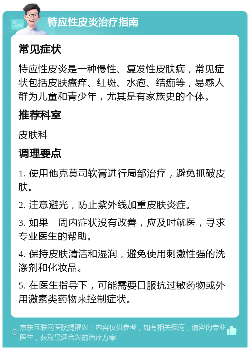 特应性皮炎治疗指南 常见症状 特应性皮炎是一种慢性、复发性皮肤病，常见症状包括皮肤瘙痒、红斑、水疱、结痂等，易感人群为儿童和青少年，尤其是有家族史的个体。 推荐科室 皮肤科 调理要点 1. 使用他克莫司软膏进行局部治疗，避免抓破皮肤。 2. 注意避光，防止紫外线加重皮肤炎症。 3. 如果一周内症状没有改善，应及时就医，寻求专业医生的帮助。 4. 保持皮肤清洁和湿润，避免使用刺激性强的洗涤剂和化妆品。 5. 在医生指导下，可能需要口服抗过敏药物或外用激素类药物来控制症状。