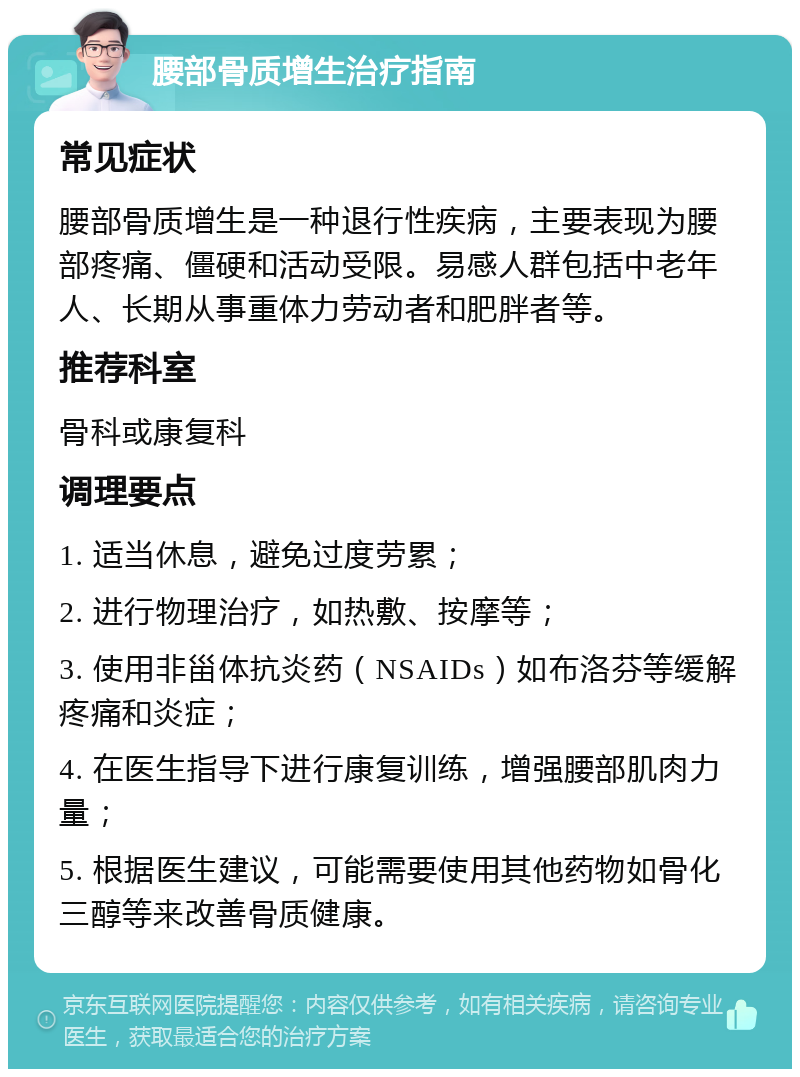 腰部骨质增生治疗指南 常见症状 腰部骨质增生是一种退行性疾病，主要表现为腰部疼痛、僵硬和活动受限。易感人群包括中老年人、长期从事重体力劳动者和肥胖者等。 推荐科室 骨科或康复科 调理要点 1. 适当休息，避免过度劳累； 2. 进行物理治疗，如热敷、按摩等； 3. 使用非甾体抗炎药（NSAIDs）如布洛芬等缓解疼痛和炎症； 4. 在医生指导下进行康复训练，增强腰部肌肉力量； 5. 根据医生建议，可能需要使用其他药物如骨化三醇等来改善骨质健康。