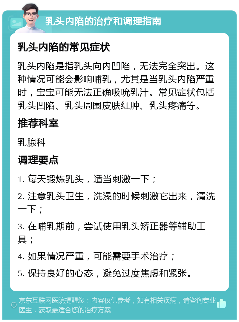 乳头内陷的治疗和调理指南 乳头内陷的常见症状 乳头内陷是指乳头向内凹陷，无法完全突出。这种情况可能会影响哺乳，尤其是当乳头内陷严重时，宝宝可能无法正确吸吮乳汁。常见症状包括乳头凹陷、乳头周围皮肤红肿、乳头疼痛等。 推荐科室 乳腺科 调理要点 1. 每天锻炼乳头，适当刺激一下； 2. 注意乳头卫生，洗澡的时候刺激它出来，清洗一下； 3. 在哺乳期前，尝试使用乳头矫正器等辅助工具； 4. 如果情况严重，可能需要手术治疗； 5. 保持良好的心态，避免过度焦虑和紧张。