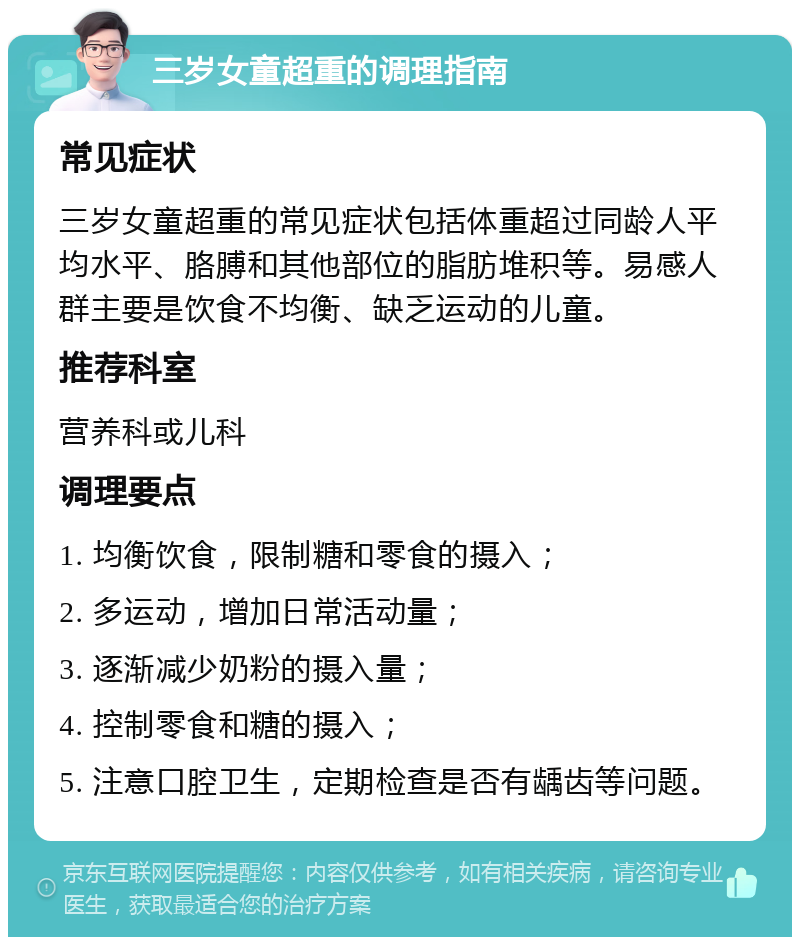 三岁女童超重的调理指南 常见症状 三岁女童超重的常见症状包括体重超过同龄人平均水平、胳膊和其他部位的脂肪堆积等。易感人群主要是饮食不均衡、缺乏运动的儿童。 推荐科室 营养科或儿科 调理要点 1. 均衡饮食，限制糖和零食的摄入； 2. 多运动，增加日常活动量； 3. 逐渐减少奶粉的摄入量； 4. 控制零食和糖的摄入； 5. 注意口腔卫生，定期检查是否有龋齿等问题。