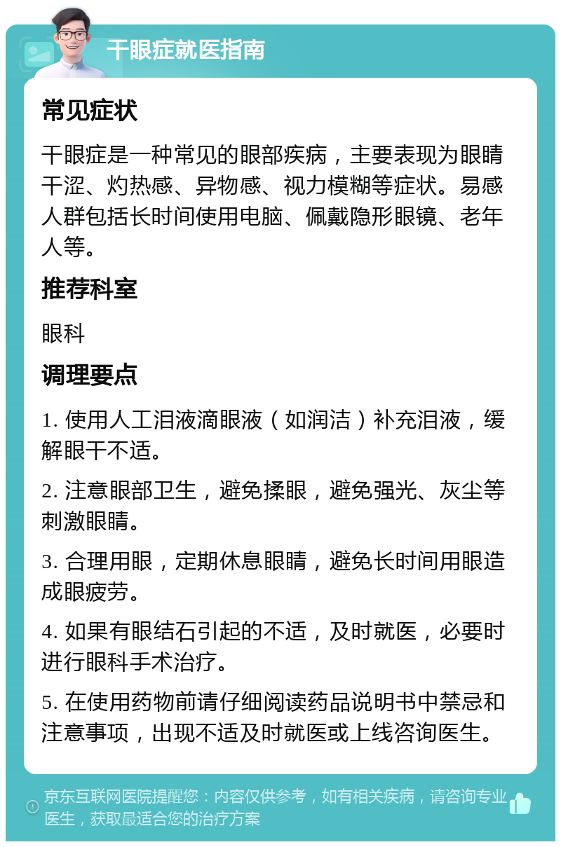 干眼症就医指南 常见症状 干眼症是一种常见的眼部疾病，主要表现为眼睛干涩、灼热感、异物感、视力模糊等症状。易感人群包括长时间使用电脑、佩戴隐形眼镜、老年人等。 推荐科室 眼科 调理要点 1. 使用人工泪液滴眼液（如润洁）补充泪液，缓解眼干不适。 2. 注意眼部卫生，避免揉眼，避免强光、灰尘等刺激眼睛。 3. 合理用眼，定期休息眼睛，避免长时间用眼造成眼疲劳。 4. 如果有眼结石引起的不适，及时就医，必要时进行眼科手术治疗。 5. 在使用药物前请仔细阅读药品说明书中禁忌和注意事项，出现不适及时就医或上线咨询医生。