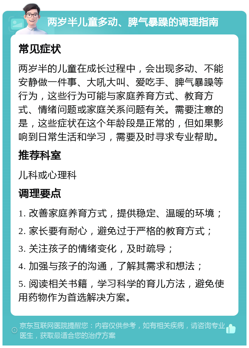 两岁半儿童多动、脾气暴躁的调理指南 常见症状 两岁半的儿童在成长过程中，会出现多动、不能安静做一件事、大吼大叫、爱吃手、脾气暴躁等行为，这些行为可能与家庭养育方式、教育方式、情绪问题或家庭关系问题有关。需要注意的是，这些症状在这个年龄段是正常的，但如果影响到日常生活和学习，需要及时寻求专业帮助。 推荐科室 儿科或心理科 调理要点 1. 改善家庭养育方式，提供稳定、温暖的环境； 2. 家长要有耐心，避免过于严格的教育方式； 3. 关注孩子的情绪变化，及时疏导； 4. 加强与孩子的沟通，了解其需求和想法； 5. 阅读相关书籍，学习科学的育儿方法，避免使用药物作为首选解决方案。