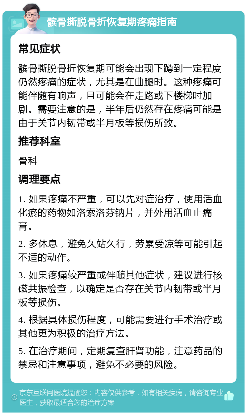 髌骨撕脱骨折恢复期疼痛指南 常见症状 髌骨撕脱骨折恢复期可能会出现下蹲到一定程度仍然疼痛的症状，尤其是在曲腿时。这种疼痛可能伴随有响声，且可能会在走路或下楼梯时加剧。需要注意的是，半年后仍然存在疼痛可能是由于关节内韧带或半月板等损伤所致。 推荐科室 骨科 调理要点 1. 如果疼痛不严重，可以先对症治疗，使用活血化瘀的药物如洛索洛芬钠片，并外用活血止痛膏。 2. 多休息，避免久站久行，劳累受凉等可能引起不适的动作。 3. 如果疼痛较严重或伴随其他症状，建议进行核磁共振检查，以确定是否存在关节内韧带或半月板等损伤。 4. 根据具体损伤程度，可能需要进行手术治疗或其他更为积极的治疗方法。 5. 在治疗期间，定期复查肝肾功能，注意药品的禁忌和注意事项，避免不必要的风险。