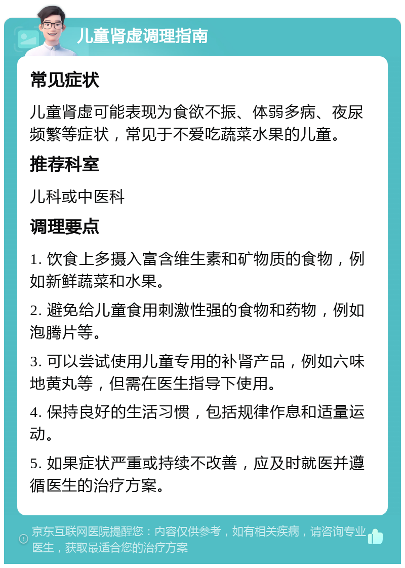 儿童肾虚调理指南 常见症状 儿童肾虚可能表现为食欲不振、体弱多病、夜尿频繁等症状，常见于不爱吃蔬菜水果的儿童。 推荐科室 儿科或中医科 调理要点 1. 饮食上多摄入富含维生素和矿物质的食物，例如新鲜蔬菜和水果。 2. 避免给儿童食用刺激性强的食物和药物，例如泡腾片等。 3. 可以尝试使用儿童专用的补肾产品，例如六味地黄丸等，但需在医生指导下使用。 4. 保持良好的生活习惯，包括规律作息和适量运动。 5. 如果症状严重或持续不改善，应及时就医并遵循医生的治疗方案。