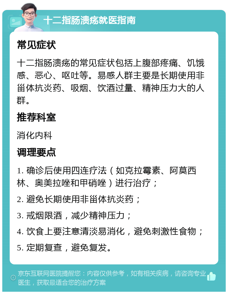 十二指肠溃疡就医指南 常见症状 十二指肠溃疡的常见症状包括上腹部疼痛、饥饿感、恶心、呕吐等。易感人群主要是长期使用非甾体抗炎药、吸烟、饮酒过量、精神压力大的人群。 推荐科室 消化内科 调理要点 1. 确诊后使用四连疗法（如克拉霉素、阿莫西林、奥美拉唑和甲硝唑）进行治疗； 2. 避免长期使用非甾体抗炎药； 3. 戒烟限酒，减少精神压力； 4. 饮食上要注意清淡易消化，避免刺激性食物； 5. 定期复查，避免复发。