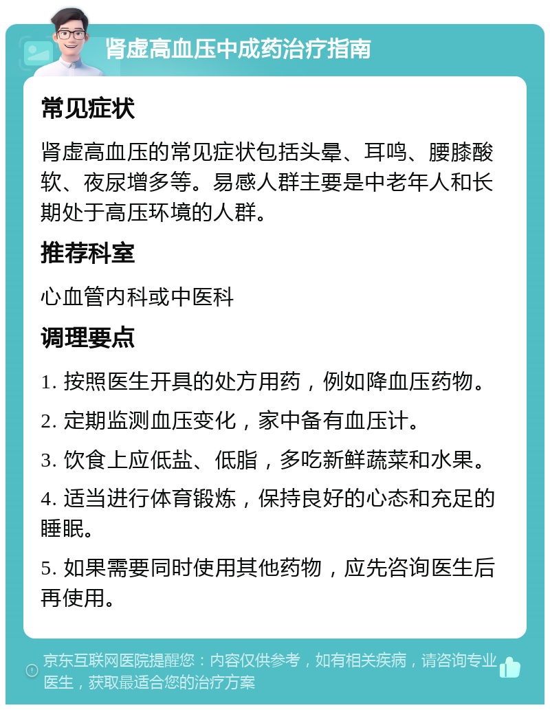 肾虚高血压中成药治疗指南 常见症状 肾虚高血压的常见症状包括头晕、耳鸣、腰膝酸软、夜尿增多等。易感人群主要是中老年人和长期处于高压环境的人群。 推荐科室 心血管内科或中医科 调理要点 1. 按照医生开具的处方用药，例如降血压药物。 2. 定期监测血压变化，家中备有血压计。 3. 饮食上应低盐、低脂，多吃新鲜蔬菜和水果。 4. 适当进行体育锻炼，保持良好的心态和充足的睡眠。 5. 如果需要同时使用其他药物，应先咨询医生后再使用。