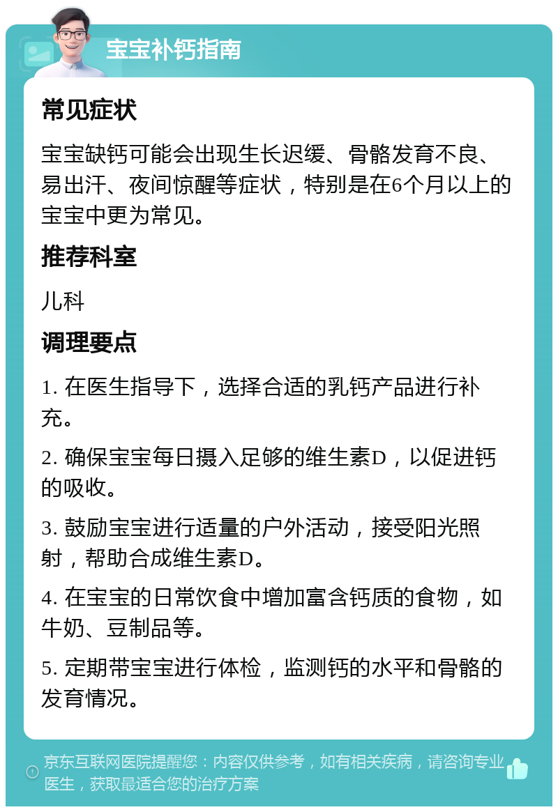 宝宝补钙指南 常见症状 宝宝缺钙可能会出现生长迟缓、骨骼发育不良、易出汗、夜间惊醒等症状，特别是在6个月以上的宝宝中更为常见。 推荐科室 儿科 调理要点 1. 在医生指导下，选择合适的乳钙产品进行补充。 2. 确保宝宝每日摄入足够的维生素D，以促进钙的吸收。 3. 鼓励宝宝进行适量的户外活动，接受阳光照射，帮助合成维生素D。 4. 在宝宝的日常饮食中增加富含钙质的食物，如牛奶、豆制品等。 5. 定期带宝宝进行体检，监测钙的水平和骨骼的发育情况。