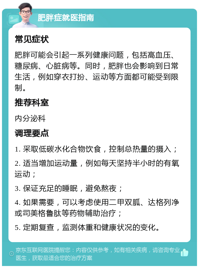 肥胖症就医指南 常见症状 肥胖可能会引起一系列健康问题，包括高血压、糖尿病、心脏病等。同时，肥胖也会影响到日常生活，例如穿衣打扮、运动等方面都可能受到限制。 推荐科室 内分泌科 调理要点 1. 采取低碳水化合物饮食，控制总热量的摄入； 2. 适当增加运动量，例如每天坚持半小时的有氧运动； 3. 保证充足的睡眠，避免熬夜； 4. 如果需要，可以考虑使用二甲双胍、达格列净或司美格鲁肽等药物辅助治疗； 5. 定期复查，监测体重和健康状况的变化。