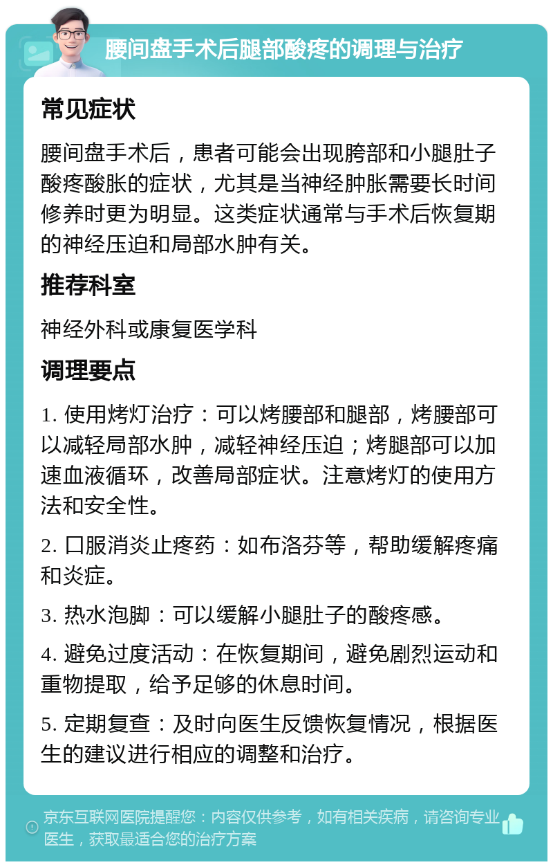 腰间盘手术后腿部酸疼的调理与治疗 常见症状 腰间盘手术后，患者可能会出现胯部和小腿肚子酸疼酸胀的症状，尤其是当神经肿胀需要长时间修养时更为明显。这类症状通常与手术后恢复期的神经压迫和局部水肿有关。 推荐科室 神经外科或康复医学科 调理要点 1. 使用烤灯治疗：可以烤腰部和腿部，烤腰部可以减轻局部水肿，减轻神经压迫；烤腿部可以加速血液循环，改善局部症状。注意烤灯的使用方法和安全性。 2. 口服消炎止疼药：如布洛芬等，帮助缓解疼痛和炎症。 3. 热水泡脚：可以缓解小腿肚子的酸疼感。 4. 避免过度活动：在恢复期间，避免剧烈运动和重物提取，给予足够的休息时间。 5. 定期复查：及时向医生反馈恢复情况，根据医生的建议进行相应的调整和治疗。