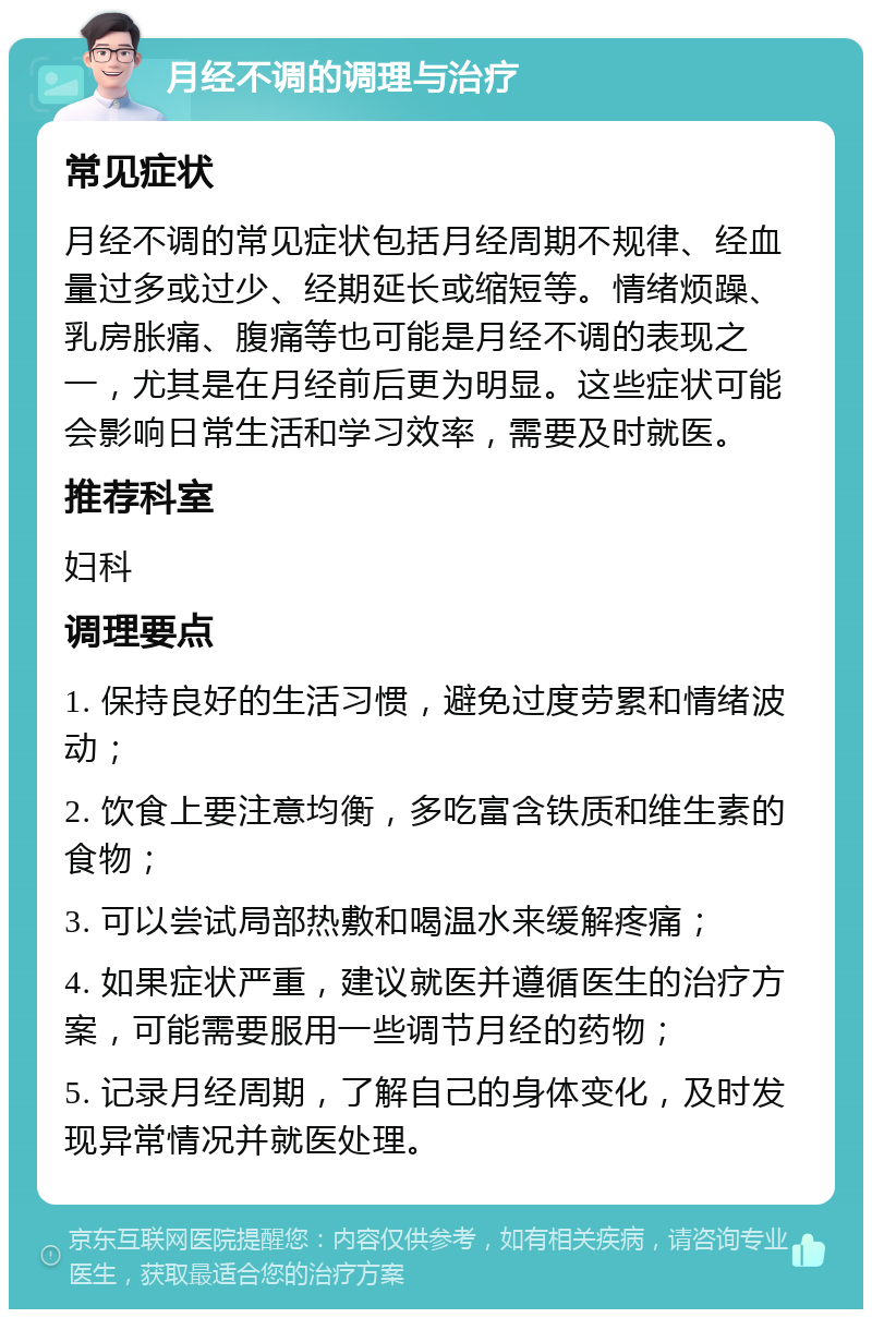 月经不调的调理与治疗 常见症状 月经不调的常见症状包括月经周期不规律、经血量过多或过少、经期延长或缩短等。情绪烦躁、乳房胀痛、腹痛等也可能是月经不调的表现之一，尤其是在月经前后更为明显。这些症状可能会影响日常生活和学习效率，需要及时就医。 推荐科室 妇科 调理要点 1. 保持良好的生活习惯，避免过度劳累和情绪波动； 2. 饮食上要注意均衡，多吃富含铁质和维生素的食物； 3. 可以尝试局部热敷和喝温水来缓解疼痛； 4. 如果症状严重，建议就医并遵循医生的治疗方案，可能需要服用一些调节月经的药物； 5. 记录月经周期，了解自己的身体变化，及时发现异常情况并就医处理。