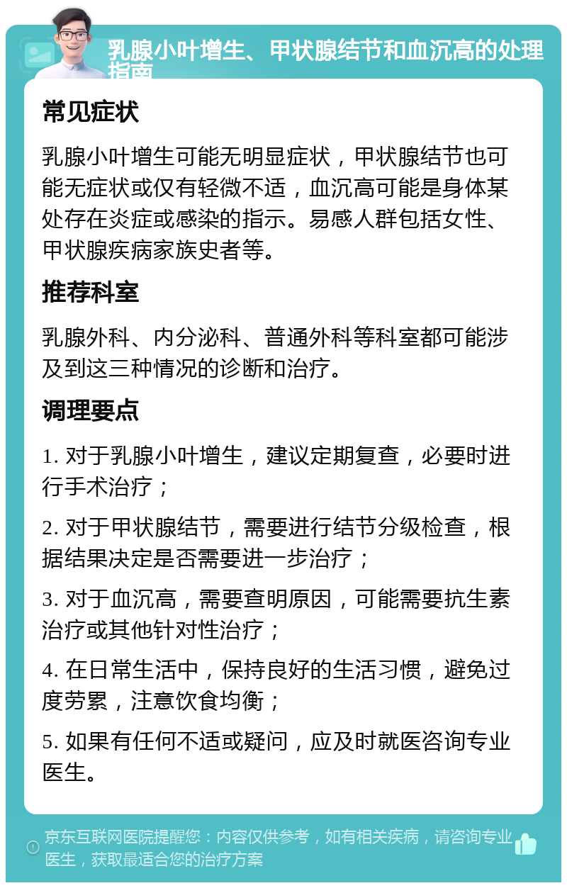 乳腺小叶增生、甲状腺结节和血沉高的处理指南 常见症状 乳腺小叶增生可能无明显症状，甲状腺结节也可能无症状或仅有轻微不适，血沉高可能是身体某处存在炎症或感染的指示。易感人群包括女性、甲状腺疾病家族史者等。 推荐科室 乳腺外科、内分泌科、普通外科等科室都可能涉及到这三种情况的诊断和治疗。 调理要点 1. 对于乳腺小叶增生，建议定期复查，必要时进行手术治疗； 2. 对于甲状腺结节，需要进行结节分级检查，根据结果决定是否需要进一步治疗； 3. 对于血沉高，需要查明原因，可能需要抗生素治疗或其他针对性治疗； 4. 在日常生活中，保持良好的生活习惯，避免过度劳累，注意饮食均衡； 5. 如果有任何不适或疑问，应及时就医咨询专业医生。