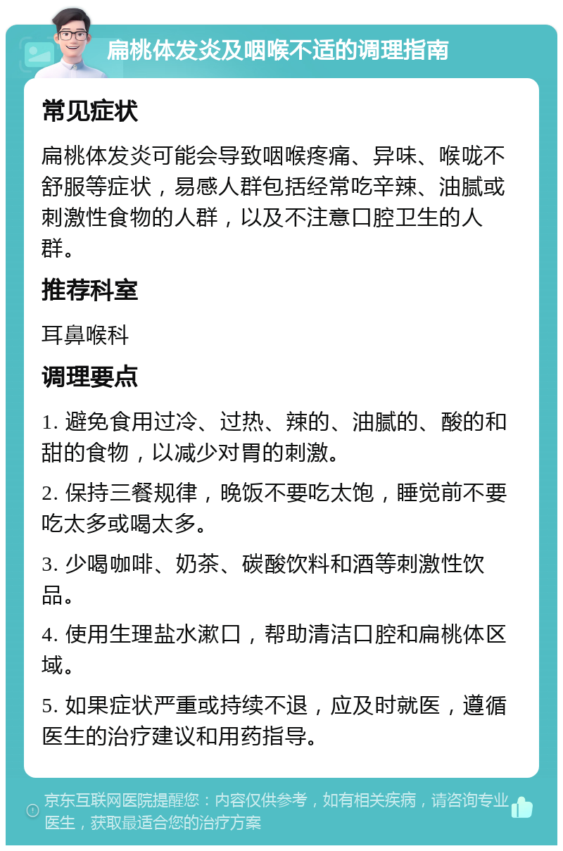 扁桃体发炎及咽喉不适的调理指南 常见症状 扁桃体发炎可能会导致咽喉疼痛、异味、喉咙不舒服等症状，易感人群包括经常吃辛辣、油腻或刺激性食物的人群，以及不注意口腔卫生的人群。 推荐科室 耳鼻喉科 调理要点 1. 避免食用过冷、过热、辣的、油腻的、酸的和甜的食物，以减少对胃的刺激。 2. 保持三餐规律，晚饭不要吃太饱，睡觉前不要吃太多或喝太多。 3. 少喝咖啡、奶茶、碳酸饮料和酒等刺激性饮品。 4. 使用生理盐水漱口，帮助清洁口腔和扁桃体区域。 5. 如果症状严重或持续不退，应及时就医，遵循医生的治疗建议和用药指导。