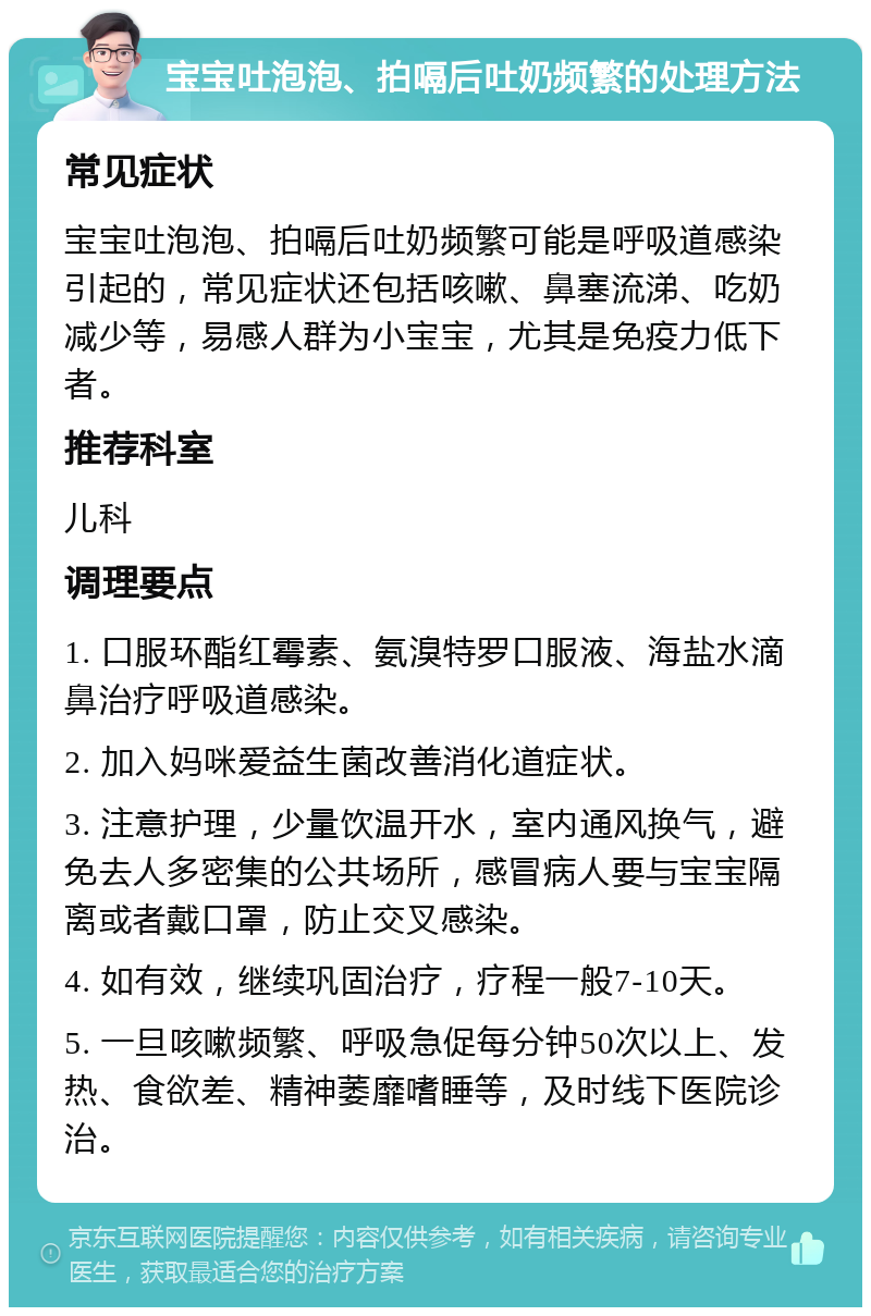 宝宝吐泡泡、拍嗝后吐奶频繁的处理方法 常见症状 宝宝吐泡泡、拍嗝后吐奶频繁可能是呼吸道感染引起的，常见症状还包括咳嗽、鼻塞流涕、吃奶减少等，易感人群为小宝宝，尤其是免疫力低下者。 推荐科室 儿科 调理要点 1. 口服环酯红霉素、氨溴特罗口服液、海盐水滴鼻治疗呼吸道感染。 2. 加入妈咪爱益生菌改善消化道症状。 3. 注意护理，少量饮温开水，室内通风换气，避免去人多密集的公共场所，感冒病人要与宝宝隔离或者戴口罩，防止交叉感染。 4. 如有效，继续巩固治疗，疗程一般7-10天。 5. 一旦咳嗽频繁、呼吸急促每分钟50次以上、发热、食欲差、精神萎靡嗜睡等，及时线下医院诊治。