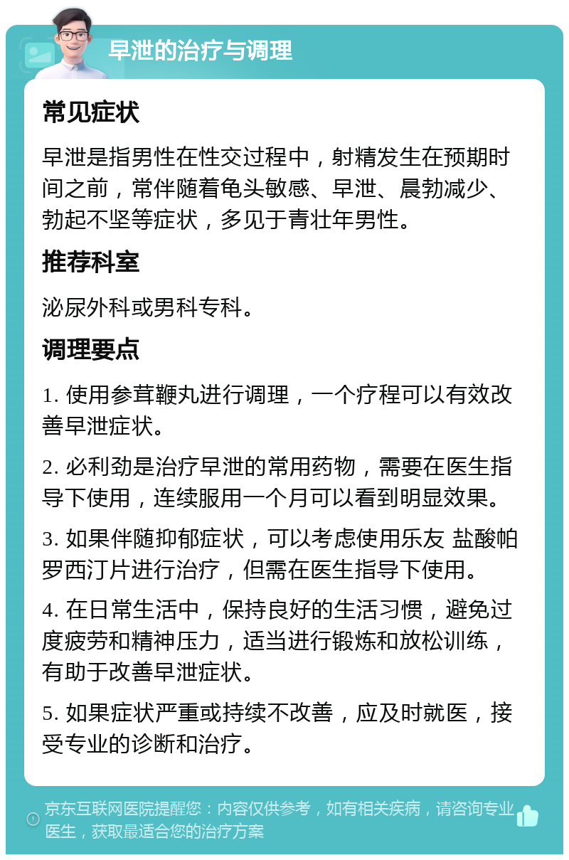 早泄的治疗与调理 常见症状 早泄是指男性在性交过程中，射精发生在预期时间之前，常伴随着龟头敏感、早泄、晨勃减少、勃起不坚等症状，多见于青壮年男性。 推荐科室 泌尿外科或男科专科。 调理要点 1. 使用参茸鞭丸进行调理，一个疗程可以有效改善早泄症状。 2. 必利劲是治疗早泄的常用药物，需要在医生指导下使用，连续服用一个月可以看到明显效果。 3. 如果伴随抑郁症状，可以考虑使用乐友 盐酸帕罗西汀片进行治疗，但需在医生指导下使用。 4. 在日常生活中，保持良好的生活习惯，避免过度疲劳和精神压力，适当进行锻炼和放松训练，有助于改善早泄症状。 5. 如果症状严重或持续不改善，应及时就医，接受专业的诊断和治疗。