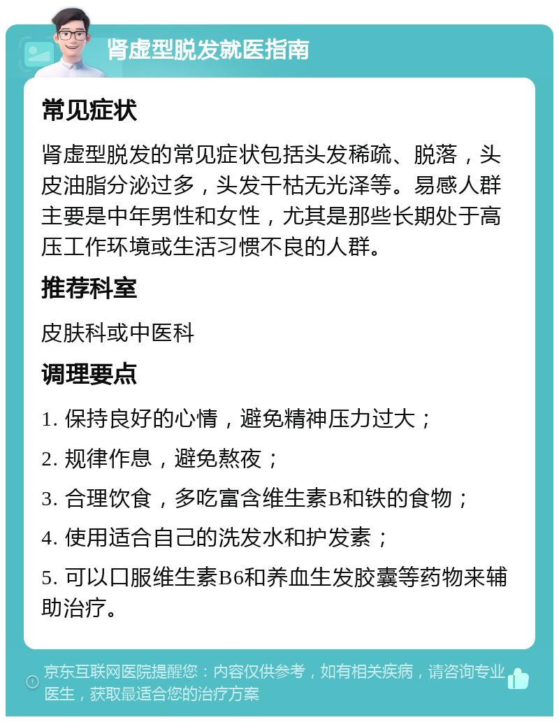 肾虚型脱发就医指南 常见症状 肾虚型脱发的常见症状包括头发稀疏、脱落，头皮油脂分泌过多，头发干枯无光泽等。易感人群主要是中年男性和女性，尤其是那些长期处于高压工作环境或生活习惯不良的人群。 推荐科室 皮肤科或中医科 调理要点 1. 保持良好的心情，避免精神压力过大； 2. 规律作息，避免熬夜； 3. 合理饮食，多吃富含维生素B和铁的食物； 4. 使用适合自己的洗发水和护发素； 5. 可以口服维生素B6和养血生发胶囊等药物来辅助治疗。