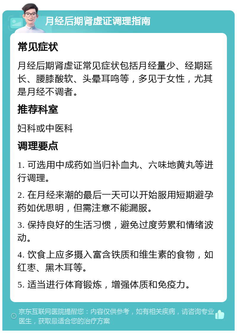 月经后期肾虚证调理指南 常见症状 月经后期肾虚证常见症状包括月经量少、经期延长、腰膝酸软、头晕耳鸣等，多见于女性，尤其是月经不调者。 推荐科室 妇科或中医科 调理要点 1. 可选用中成药如当归补血丸、六味地黄丸等进行调理。 2. 在月经来潮的最后一天可以开始服用短期避孕药如优思明，但需注意不能漏服。 3. 保持良好的生活习惯，避免过度劳累和情绪波动。 4. 饮食上应多摄入富含铁质和维生素的食物，如红枣、黑木耳等。 5. 适当进行体育锻炼，增强体质和免疫力。