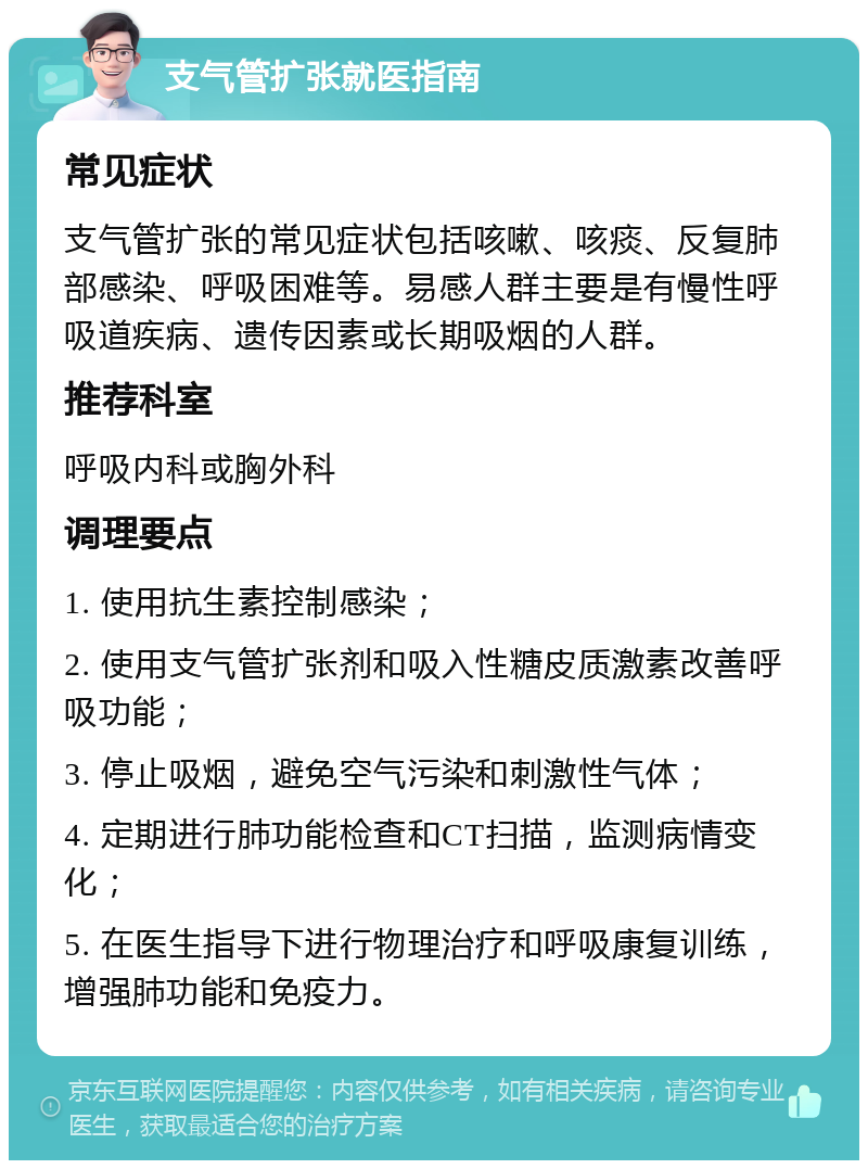 支气管扩张就医指南 常见症状 支气管扩张的常见症状包括咳嗽、咳痰、反复肺部感染、呼吸困难等。易感人群主要是有慢性呼吸道疾病、遗传因素或长期吸烟的人群。 推荐科室 呼吸内科或胸外科 调理要点 1. 使用抗生素控制感染； 2. 使用支气管扩张剂和吸入性糖皮质激素改善呼吸功能； 3. 停止吸烟，避免空气污染和刺激性气体； 4. 定期进行肺功能检查和CT扫描，监测病情变化； 5. 在医生指导下进行物理治疗和呼吸康复训练，增强肺功能和免疫力。