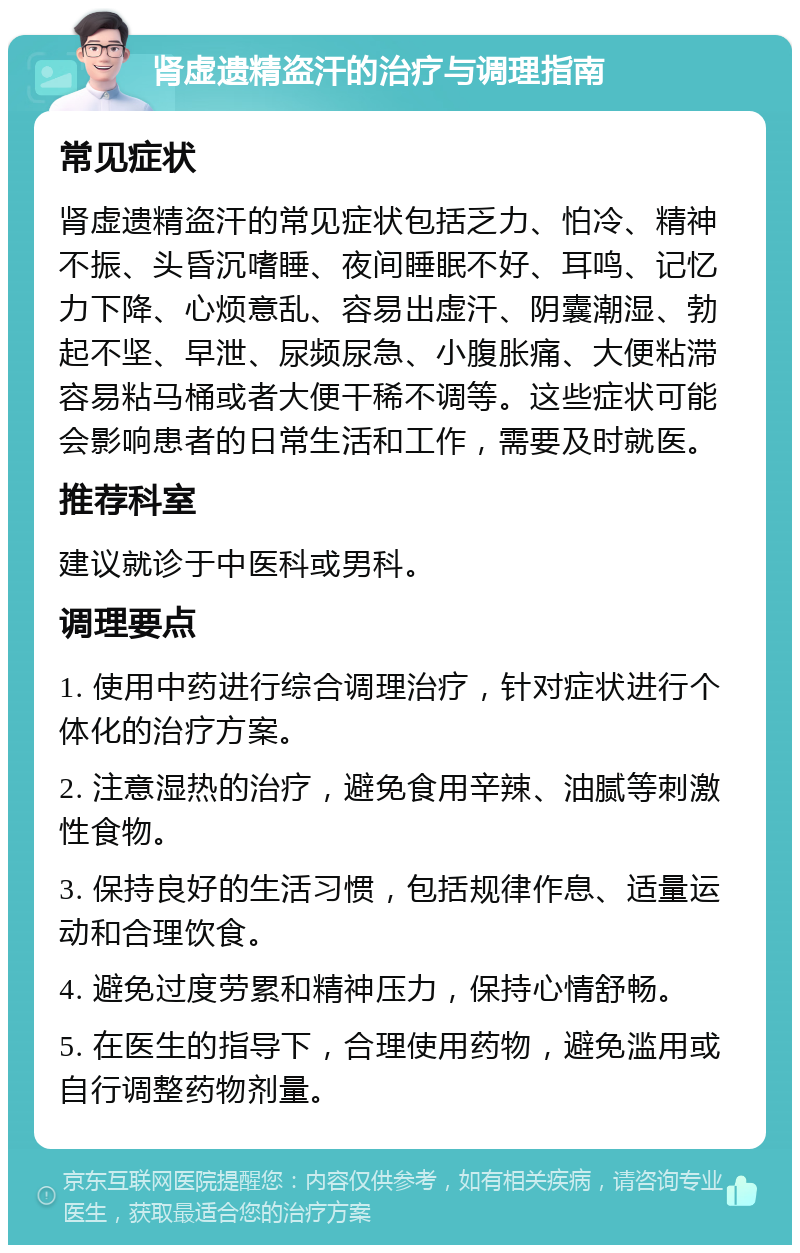 肾虚遗精盗汗的治疗与调理指南 常见症状 肾虚遗精盗汗的常见症状包括乏力、怕冷、精神不振、头昏沉嗜睡、夜间睡眠不好、耳鸣、记忆力下降、心烦意乱、容易出虚汗、阴囊潮湿、勃起不坚、早泄、尿频尿急、小腹胀痛、大便粘滞容易粘马桶或者大便干稀不调等。这些症状可能会影响患者的日常生活和工作，需要及时就医。 推荐科室 建议就诊于中医科或男科。 调理要点 1. 使用中药进行综合调理治疗，针对症状进行个体化的治疗方案。 2. 注意湿热的治疗，避免食用辛辣、油腻等刺激性食物。 3. 保持良好的生活习惯，包括规律作息、适量运动和合理饮食。 4. 避免过度劳累和精神压力，保持心情舒畅。 5. 在医生的指导下，合理使用药物，避免滥用或自行调整药物剂量。