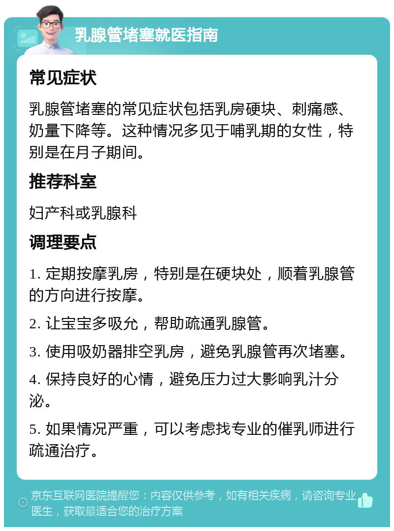 乳腺管堵塞就医指南 常见症状 乳腺管堵塞的常见症状包括乳房硬块、刺痛感、奶量下降等。这种情况多见于哺乳期的女性，特别是在月子期间。 推荐科室 妇产科或乳腺科 调理要点 1. 定期按摩乳房，特别是在硬块处，顺着乳腺管的方向进行按摩。 2. 让宝宝多吸允，帮助疏通乳腺管。 3. 使用吸奶器排空乳房，避免乳腺管再次堵塞。 4. 保持良好的心情，避免压力过大影响乳汁分泌。 5. 如果情况严重，可以考虑找专业的催乳师进行疏通治疗。