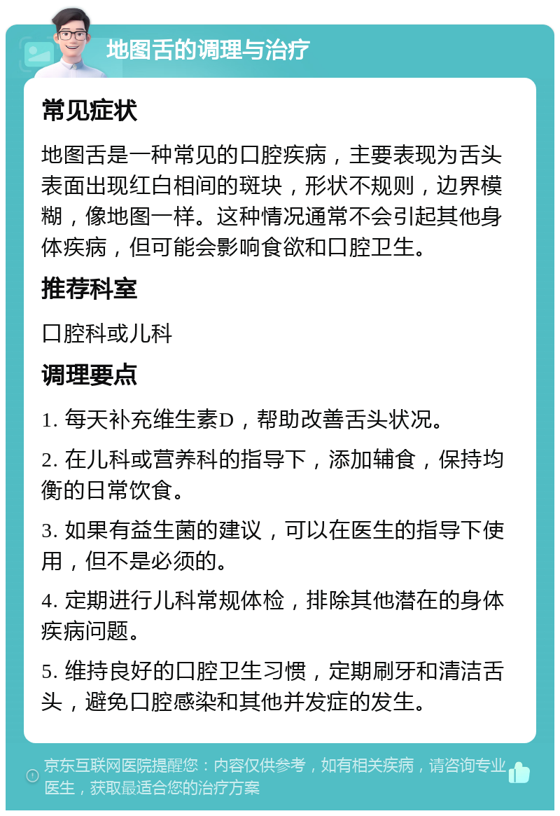 地图舌的调理与治疗 常见症状 地图舌是一种常见的口腔疾病，主要表现为舌头表面出现红白相间的斑块，形状不规则，边界模糊，像地图一样。这种情况通常不会引起其他身体疾病，但可能会影响食欲和口腔卫生。 推荐科室 口腔科或儿科 调理要点 1. 每天补充维生素D，帮助改善舌头状况。 2. 在儿科或营养科的指导下，添加辅食，保持均衡的日常饮食。 3. 如果有益生菌的建议，可以在医生的指导下使用，但不是必须的。 4. 定期进行儿科常规体检，排除其他潜在的身体疾病问题。 5. 维持良好的口腔卫生习惯，定期刷牙和清洁舌头，避免口腔感染和其他并发症的发生。