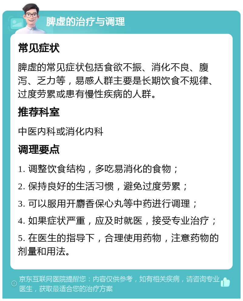 脾虚的治疗与调理 常见症状 脾虚的常见症状包括食欲不振、消化不良、腹泻、乏力等，易感人群主要是长期饮食不规律、过度劳累或患有慢性疾病的人群。 推荐科室 中医内科或消化内科 调理要点 1. 调整饮食结构，多吃易消化的食物； 2. 保持良好的生活习惯，避免过度劳累； 3. 可以服用开麝香保心丸等中药进行调理； 4. 如果症状严重，应及时就医，接受专业治疗； 5. 在医生的指导下，合理使用药物，注意药物的剂量和用法。