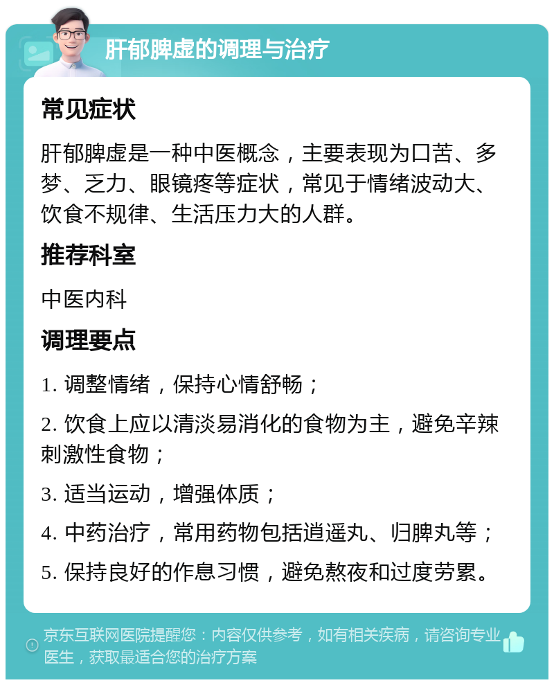 肝郁脾虚的调理与治疗 常见症状 肝郁脾虚是一种中医概念，主要表现为口苦、多梦、乏力、眼镜疼等症状，常见于情绪波动大、饮食不规律、生活压力大的人群。 推荐科室 中医内科 调理要点 1. 调整情绪，保持心情舒畅； 2. 饮食上应以清淡易消化的食物为主，避免辛辣刺激性食物； 3. 适当运动，增强体质； 4. 中药治疗，常用药物包括逍遥丸、归脾丸等； 5. 保持良好的作息习惯，避免熬夜和过度劳累。