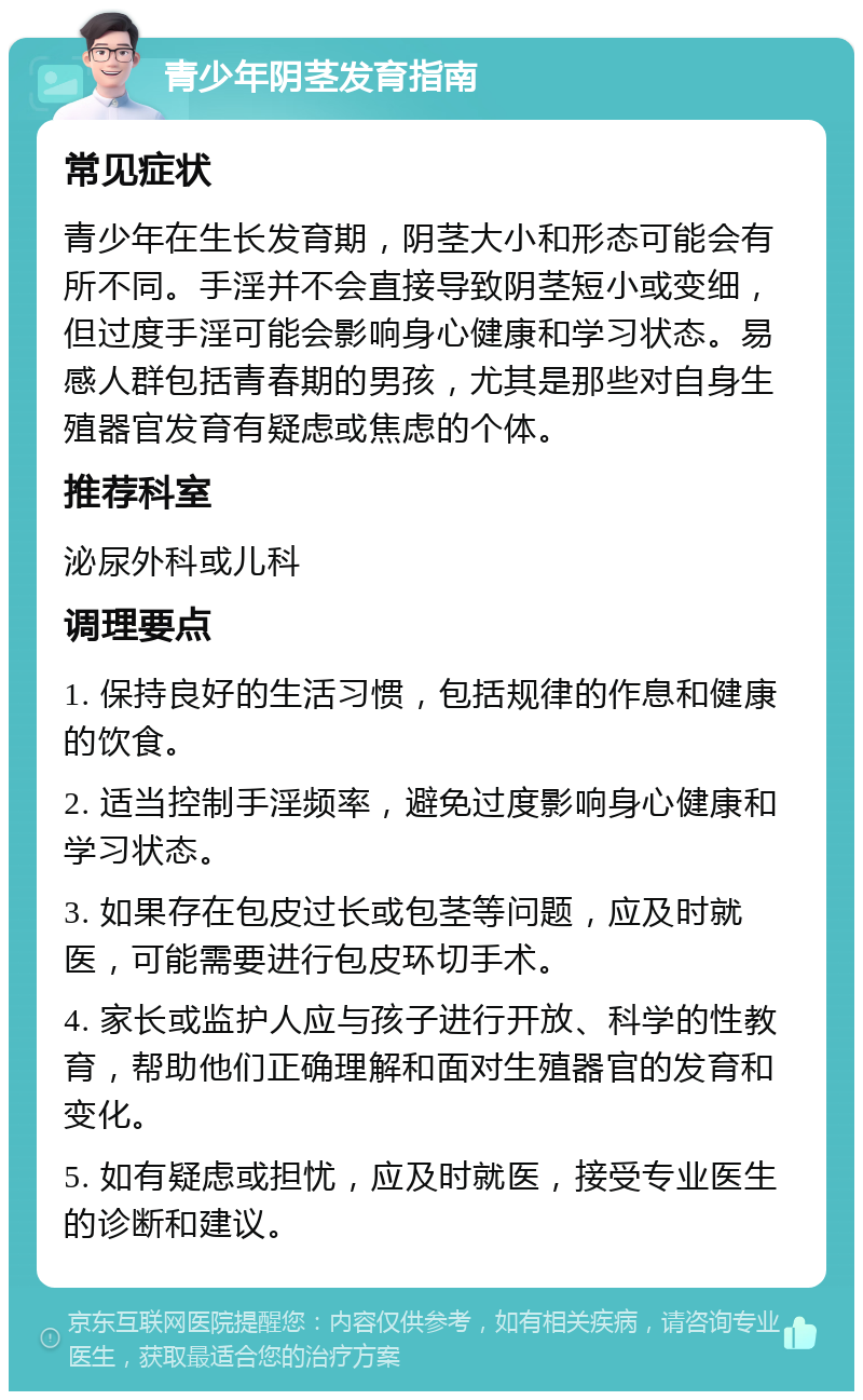 青少年阴茎发育指南 常见症状 青少年在生长发育期，阴茎大小和形态可能会有所不同。手淫并不会直接导致阴茎短小或变细，但过度手淫可能会影响身心健康和学习状态。易感人群包括青春期的男孩，尤其是那些对自身生殖器官发育有疑虑或焦虑的个体。 推荐科室 泌尿外科或儿科 调理要点 1. 保持良好的生活习惯，包括规律的作息和健康的饮食。 2. 适当控制手淫频率，避免过度影响身心健康和学习状态。 3. 如果存在包皮过长或包茎等问题，应及时就医，可能需要进行包皮环切手术。 4. 家长或监护人应与孩子进行开放、科学的性教育，帮助他们正确理解和面对生殖器官的发育和变化。 5. 如有疑虑或担忧，应及时就医，接受专业医生的诊断和建议。