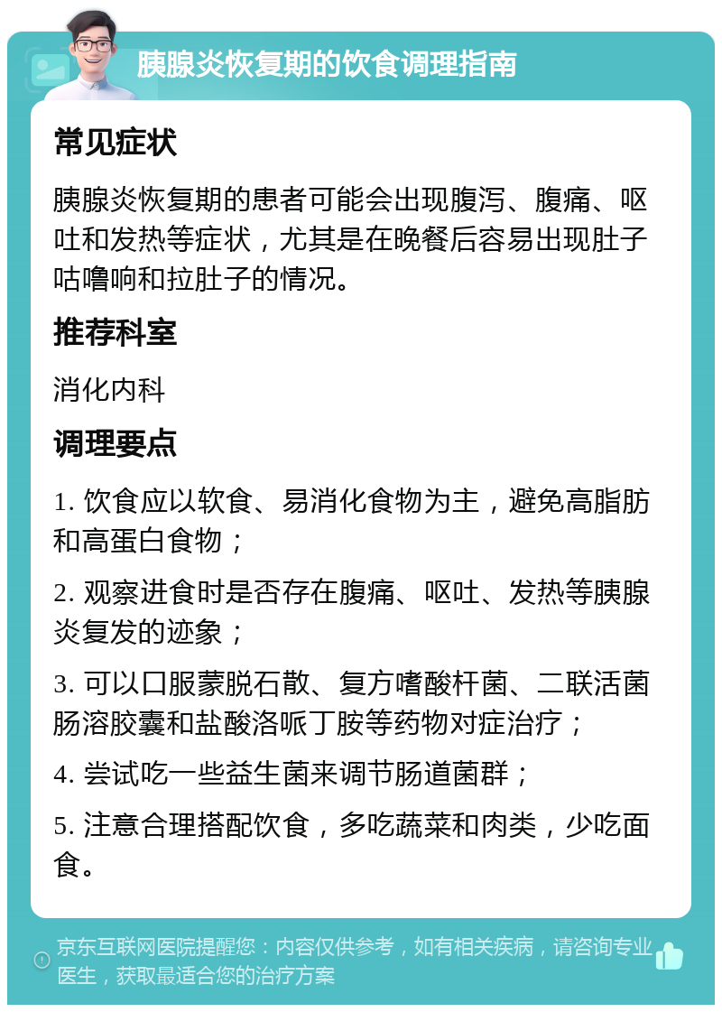 胰腺炎恢复期的饮食调理指南 常见症状 胰腺炎恢复期的患者可能会出现腹泻、腹痛、呕吐和发热等症状，尤其是在晚餐后容易出现肚子咕噜响和拉肚子的情况。 推荐科室 消化内科 调理要点 1. 饮食应以软食、易消化食物为主，避免高脂肪和高蛋白食物； 2. 观察进食时是否存在腹痛、呕吐、发热等胰腺炎复发的迹象； 3. 可以口服蒙脱石散、复方嗜酸杆菌、二联活菌肠溶胶囊和盐酸洛哌丁胺等药物对症治疗； 4. 尝试吃一些益生菌来调节肠道菌群； 5. 注意合理搭配饮食，多吃蔬菜和肉类，少吃面食。