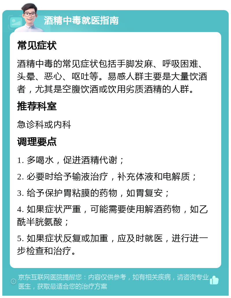 酒精中毒就医指南 常见症状 酒精中毒的常见症状包括手脚发麻、呼吸困难、头晕、恶心、呕吐等。易感人群主要是大量饮酒者，尤其是空腹饮酒或饮用劣质酒精的人群。 推荐科室 急诊科或内科 调理要点 1. 多喝水，促进酒精代谢； 2. 必要时给予输液治疗，补充体液和电解质； 3. 给予保护胃粘膜的药物，如胃复安； 4. 如果症状严重，可能需要使用解酒药物，如乙酰半胱氨酸； 5. 如果症状反复或加重，应及时就医，进行进一步检查和治疗。