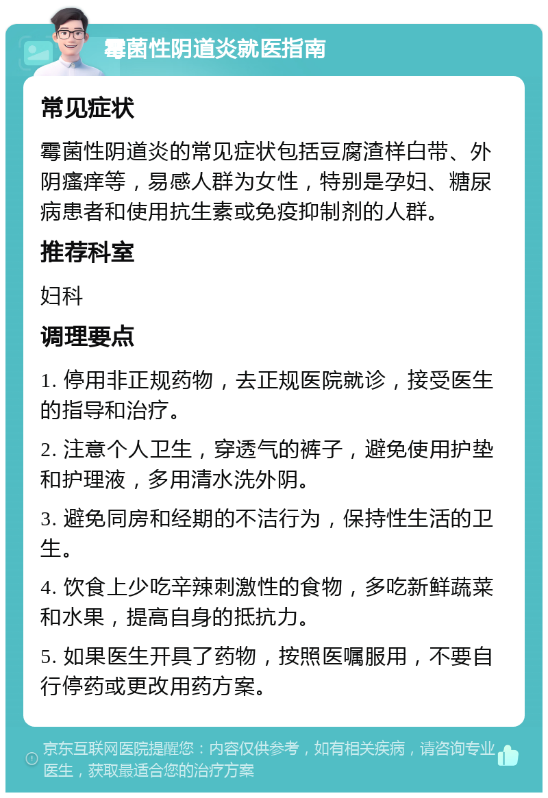 霉菌性阴道炎就医指南 常见症状 霉菌性阴道炎的常见症状包括豆腐渣样白带、外阴瘙痒等，易感人群为女性，特别是孕妇、糖尿病患者和使用抗生素或免疫抑制剂的人群。 推荐科室 妇科 调理要点 1. 停用非正规药物，去正规医院就诊，接受医生的指导和治疗。 2. 注意个人卫生，穿透气的裤子，避免使用护垫和护理液，多用清水洗外阴。 3. 避免同房和经期的不洁行为，保持性生活的卫生。 4. 饮食上少吃辛辣刺激性的食物，多吃新鲜蔬菜和水果，提高自身的抵抗力。 5. 如果医生开具了药物，按照医嘱服用，不要自行停药或更改用药方案。