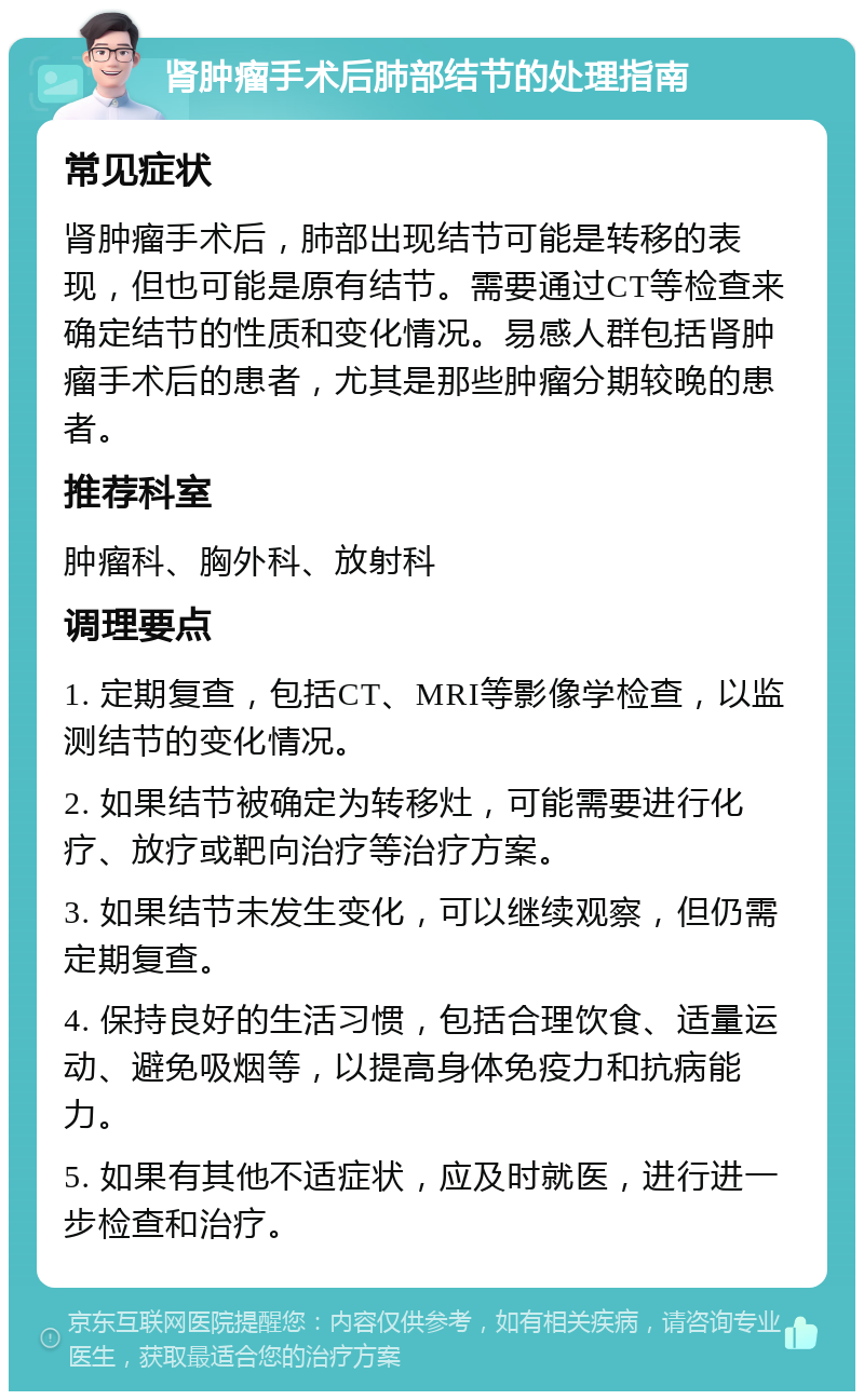 肾肿瘤手术后肺部结节的处理指南 常见症状 肾肿瘤手术后，肺部出现结节可能是转移的表现，但也可能是原有结节。需要通过CT等检查来确定结节的性质和变化情况。易感人群包括肾肿瘤手术后的患者，尤其是那些肿瘤分期较晚的患者。 推荐科室 肿瘤科、胸外科、放射科 调理要点 1. 定期复查，包括CT、MRI等影像学检查，以监测结节的变化情况。 2. 如果结节被确定为转移灶，可能需要进行化疗、放疗或靶向治疗等治疗方案。 3. 如果结节未发生变化，可以继续观察，但仍需定期复查。 4. 保持良好的生活习惯，包括合理饮食、适量运动、避免吸烟等，以提高身体免疫力和抗病能力。 5. 如果有其他不适症状，应及时就医，进行进一步检查和治疗。