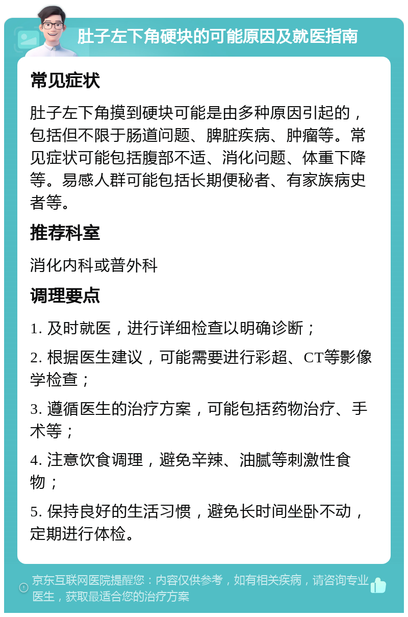 肚子左下角硬块的可能原因及就医指南 常见症状 肚子左下角摸到硬块可能是由多种原因引起的，包括但不限于肠道问题、脾脏疾病、肿瘤等。常见症状可能包括腹部不适、消化问题、体重下降等。易感人群可能包括长期便秘者、有家族病史者等。 推荐科室 消化内科或普外科 调理要点 1. 及时就医，进行详细检查以明确诊断； 2. 根据医生建议，可能需要进行彩超、CT等影像学检查； 3. 遵循医生的治疗方案，可能包括药物治疗、手术等； 4. 注意饮食调理，避免辛辣、油腻等刺激性食物； 5. 保持良好的生活习惯，避免长时间坐卧不动，定期进行体检。