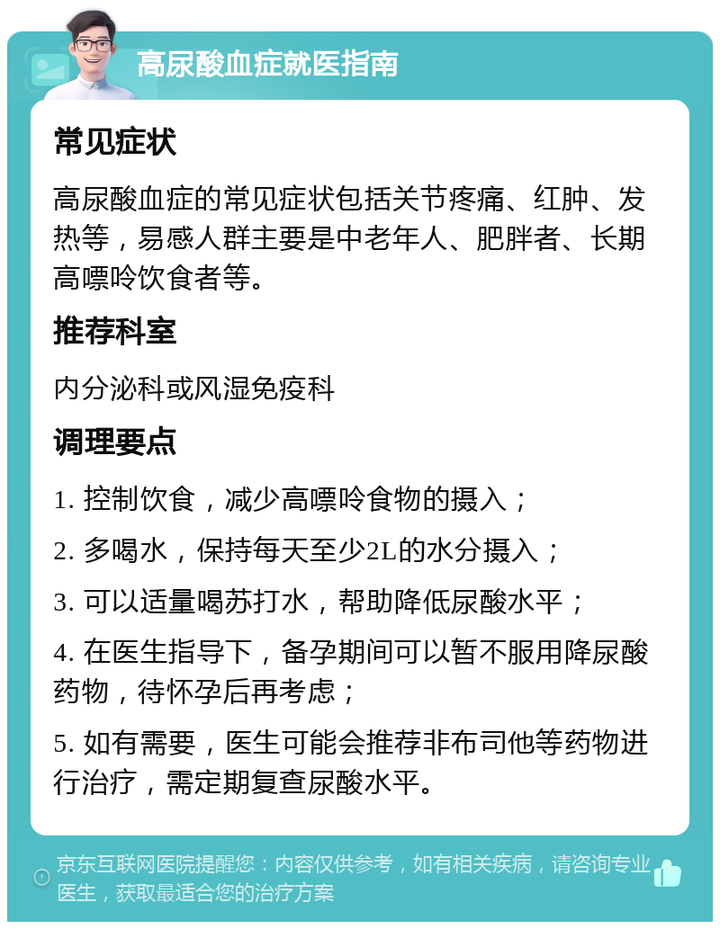 高尿酸血症就医指南 常见症状 高尿酸血症的常见症状包括关节疼痛、红肿、发热等，易感人群主要是中老年人、肥胖者、长期高嘌呤饮食者等。 推荐科室 内分泌科或风湿免疫科 调理要点 1. 控制饮食，减少高嘌呤食物的摄入； 2. 多喝水，保持每天至少2L的水分摄入； 3. 可以适量喝苏打水，帮助降低尿酸水平； 4. 在医生指导下，备孕期间可以暂不服用降尿酸药物，待怀孕后再考虑； 5. 如有需要，医生可能会推荐非布司他等药物进行治疗，需定期复查尿酸水平。