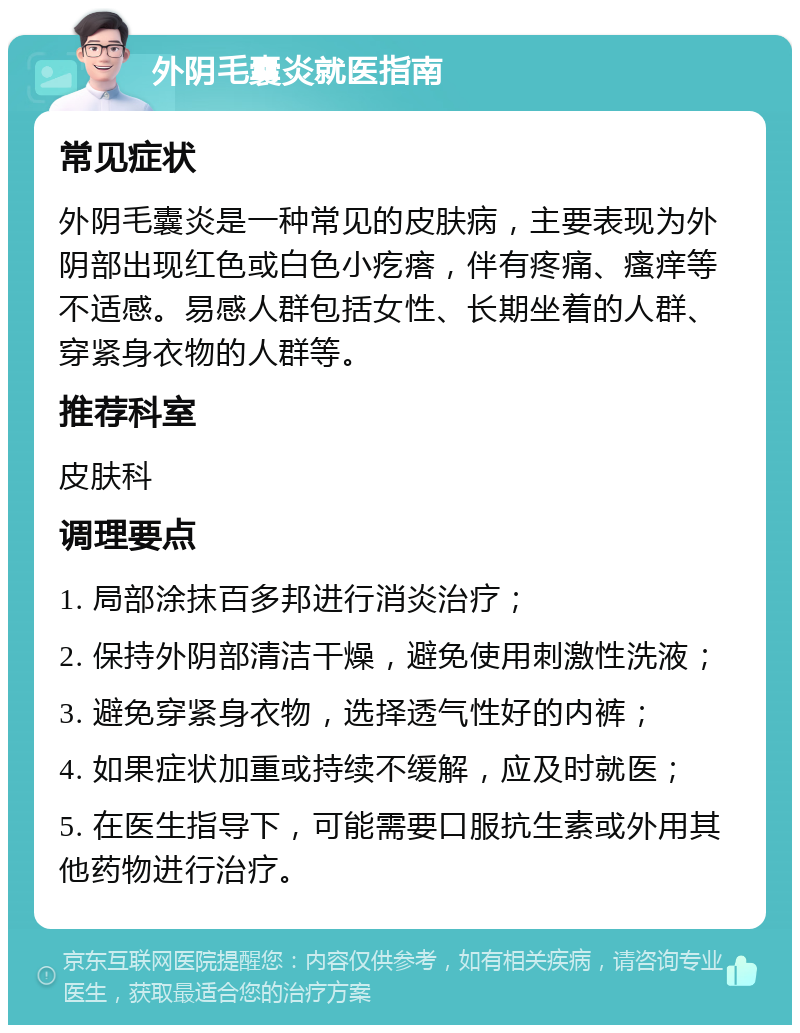 外阴毛囊炎就医指南 常见症状 外阴毛囊炎是一种常见的皮肤病，主要表现为外阴部出现红色或白色小疙瘩，伴有疼痛、瘙痒等不适感。易感人群包括女性、长期坐着的人群、穿紧身衣物的人群等。 推荐科室 皮肤科 调理要点 1. 局部涂抹百多邦进行消炎治疗； 2. 保持外阴部清洁干燥，避免使用刺激性洗液； 3. 避免穿紧身衣物，选择透气性好的内裤； 4. 如果症状加重或持续不缓解，应及时就医； 5. 在医生指导下，可能需要口服抗生素或外用其他药物进行治疗。