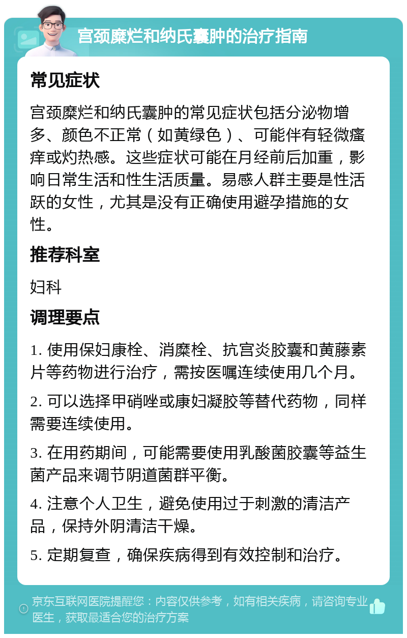 宫颈糜烂和纳氏囊肿的治疗指南 常见症状 宫颈糜烂和纳氏囊肿的常见症状包括分泌物增多、颜色不正常（如黄绿色）、可能伴有轻微瘙痒或灼热感。这些症状可能在月经前后加重，影响日常生活和性生活质量。易感人群主要是性活跃的女性，尤其是没有正确使用避孕措施的女性。 推荐科室 妇科 调理要点 1. 使用保妇康栓、消糜栓、抗宫炎胶囊和黄藤素片等药物进行治疗，需按医嘱连续使用几个月。 2. 可以选择甲硝唑或康妇凝胶等替代药物，同样需要连续使用。 3. 在用药期间，可能需要使用乳酸菌胶囊等益生菌产品来调节阴道菌群平衡。 4. 注意个人卫生，避免使用过于刺激的清洁产品，保持外阴清洁干燥。 5. 定期复查，确保疾病得到有效控制和治疗。