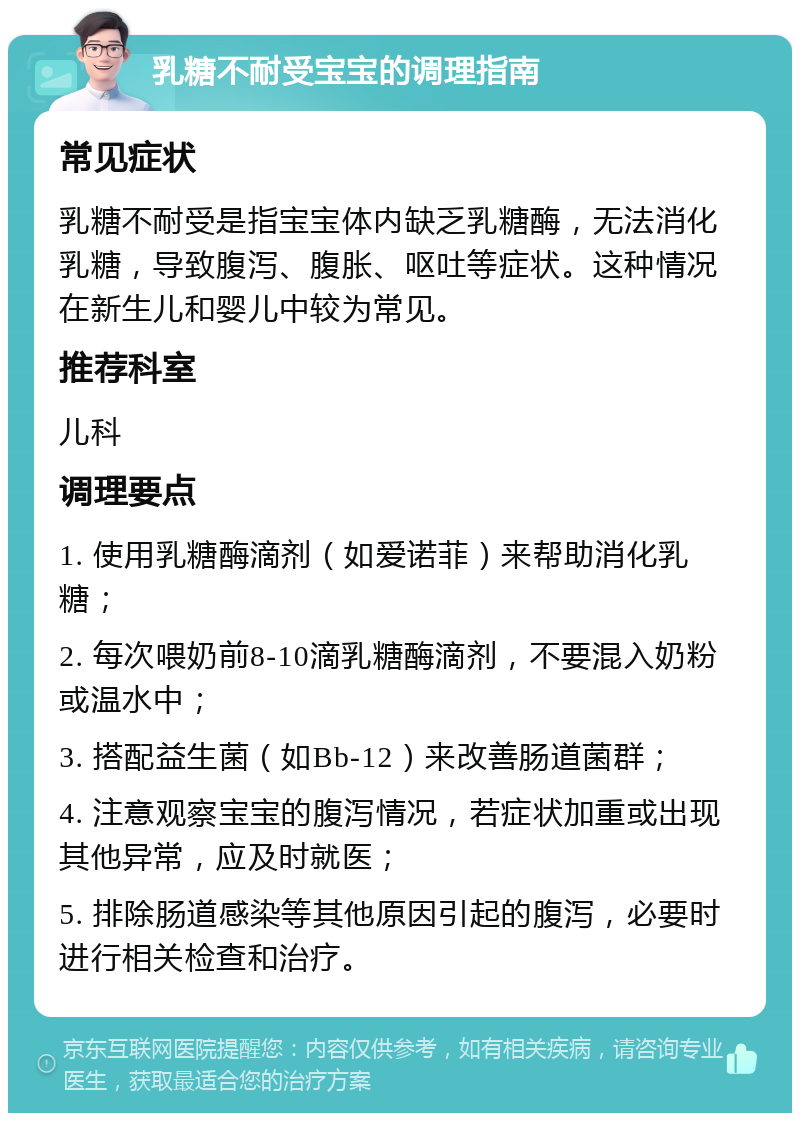 乳糖不耐受宝宝的调理指南 常见症状 乳糖不耐受是指宝宝体内缺乏乳糖酶，无法消化乳糖，导致腹泻、腹胀、呕吐等症状。这种情况在新生儿和婴儿中较为常见。 推荐科室 儿科 调理要点 1. 使用乳糖酶滴剂（如爱诺菲）来帮助消化乳糖； 2. 每次喂奶前8-10滴乳糖酶滴剂，不要混入奶粉或温水中； 3. 搭配益生菌（如Bb-12）来改善肠道菌群； 4. 注意观察宝宝的腹泻情况，若症状加重或出现其他异常，应及时就医； 5. 排除肠道感染等其他原因引起的腹泻，必要时进行相关检查和治疗。