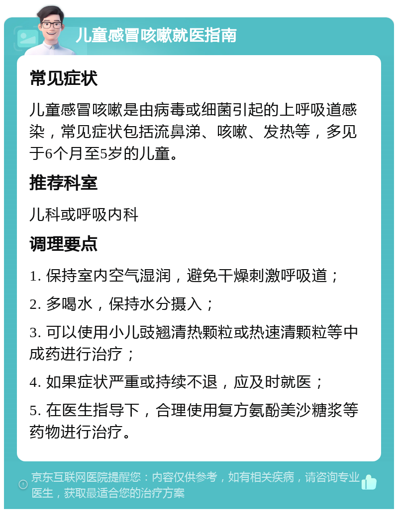 儿童感冒咳嗽就医指南 常见症状 儿童感冒咳嗽是由病毒或细菌引起的上呼吸道感染，常见症状包括流鼻涕、咳嗽、发热等，多见于6个月至5岁的儿童。 推荐科室 儿科或呼吸内科 调理要点 1. 保持室内空气湿润，避免干燥刺激呼吸道； 2. 多喝水，保持水分摄入； 3. 可以使用小儿豉翘清热颗粒或热速清颗粒等中成药进行治疗； 4. 如果症状严重或持续不退，应及时就医； 5. 在医生指导下，合理使用复方氨酚美沙糖浆等药物进行治疗。